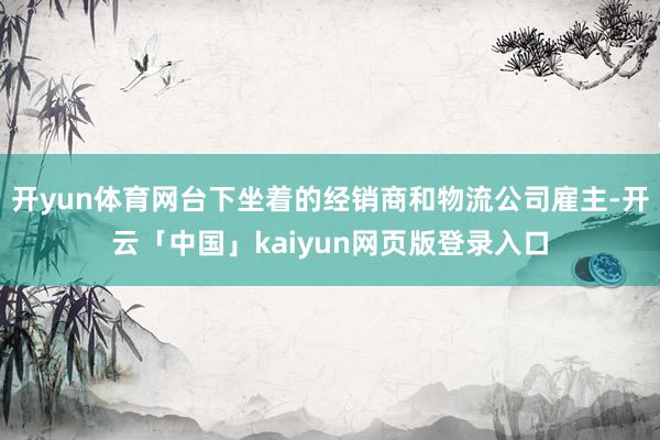 开yun体育网台下坐着的经销商和物流公司雇主-开云「中国」kaiyun网页版登录入口