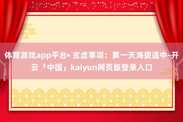 体育游戏app平台• 玄虚事项：第一天海拔适中-开云「中国」kaiyun网页版登录入口