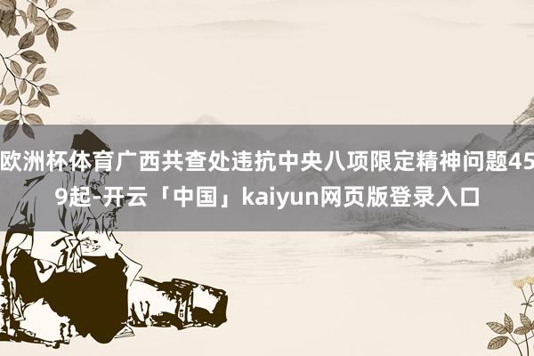 欧洲杯体育广西共查处违抗中央八项限定精神问题459起-开云「中国」kaiyun网页版登录入口