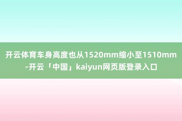 开云体育车身高度也从1520mm缩小至1510mm-开云「中国」kaiyun网页版登录入口