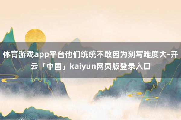 体育游戏app平台他们统统不敢因为刻写难度大-开云「中国」kaiyun网页版登录入口