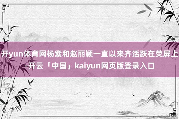 开yun体育网杨紫和赵丽颖一直以来齐活跃在荧屏上-开云「中国」kaiyun网页版登录入口