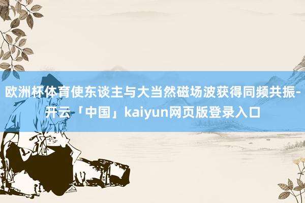 欧洲杯体育使东谈主与大当然磁场波获得同频共振-开云「中国」kaiyun网页版登录入口