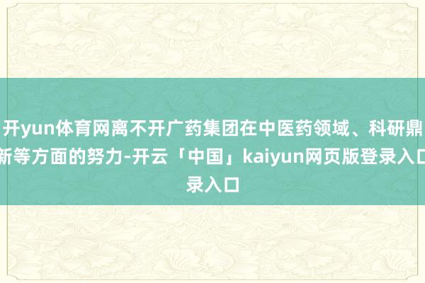 开yun体育网离不开广药集团在中医药领域、科研鼎新等方面的努力-开云「中国」kaiyun网页版登录入口