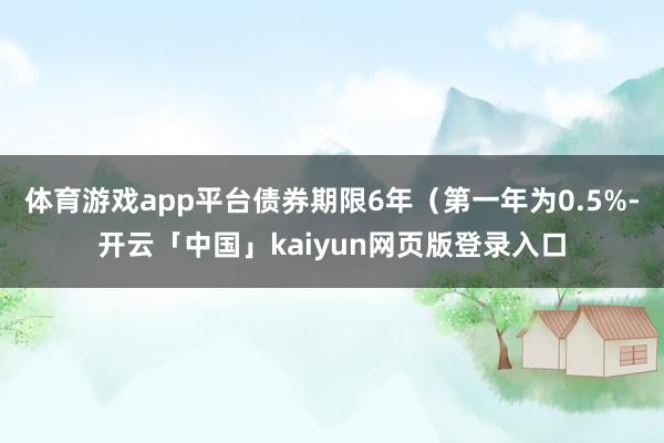 体育游戏app平台债券期限6年（第一年为0.5%-开云「中国」kaiyun网页版登录入口