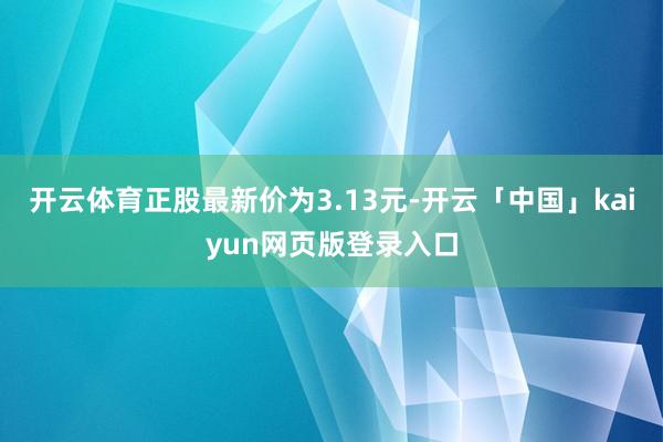 开云体育正股最新价为3.13元-开云「中国」kaiyun网页版登录入口