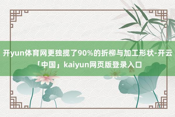 开yun体育网更独揽了90%的折柳与加工形状-开云「中国」kaiyun网页版登录入口