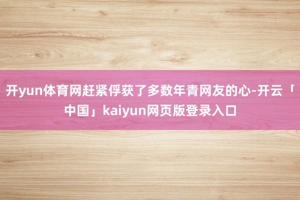 开yun体育网赶紧俘获了多数年青网友的心-开云「中国」kaiyun网页版登录入口