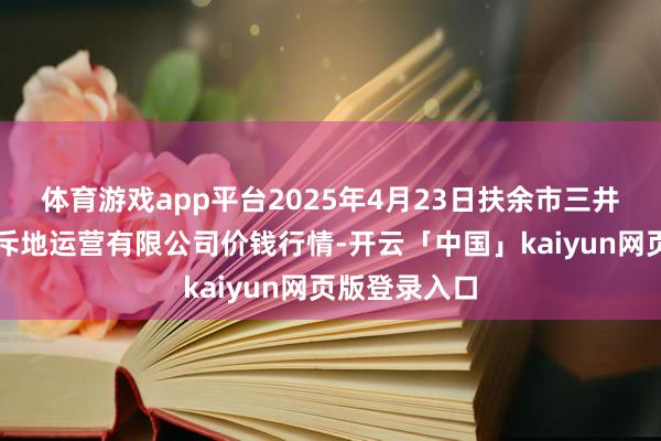 体育游戏app平台2025年4月23日扶余市三井子园区阛阓斥地运营有限公司价钱行情-开云「中国」kaiyun网页版登录入口