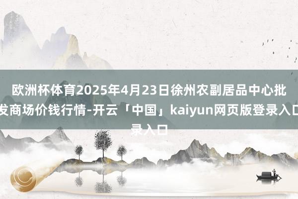欧洲杯体育2025年4月23日徐州农副居品中心批发商场价钱行情-开云「中国」kaiyun网页版登录入口