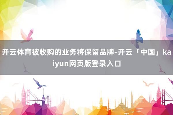 开云体育被收购的业务将保留品牌-开云「中国」kaiyun网页版登录入口
