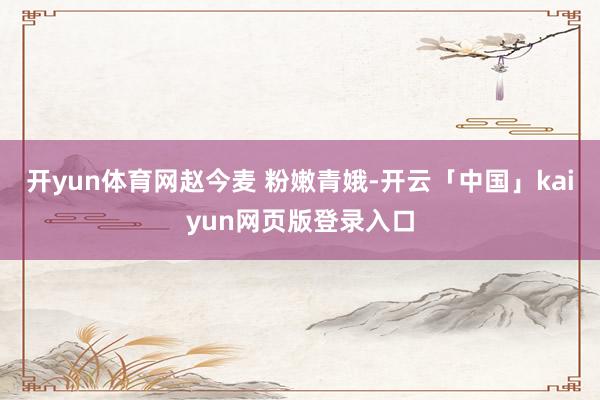 开yun体育网赵今麦 粉嫩青娥-开云「中国」kaiyun网页版登录入口