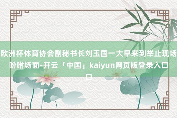 欧洲杯体育协会副秘书长刘玉国一大早来到举止现场吩咐场面-开云「中国」kaiyun网页版登录入口