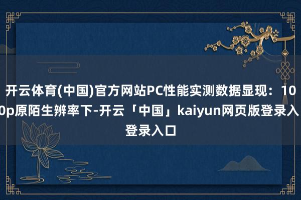 开云体育(中国)官方网站PC性能实测数据显现:1080p原陌生辨率下-开云「中国」kaiyun网页版登录入口