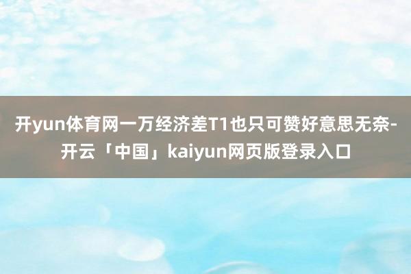 开yun体育网一万经济差T1也只可赞好意思无奈-开云「中国」kaiyun网页版登录入口