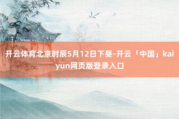 开云体育北京时辰5月12日下昼-开云「中国」kaiyun网页版登录入口