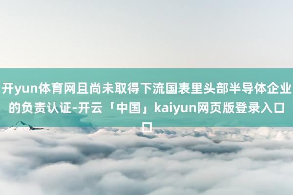 开yun体育网且尚未取得下流国表里头部半导体企业的负责认证-开云「中国」kaiyun网页版登录入口