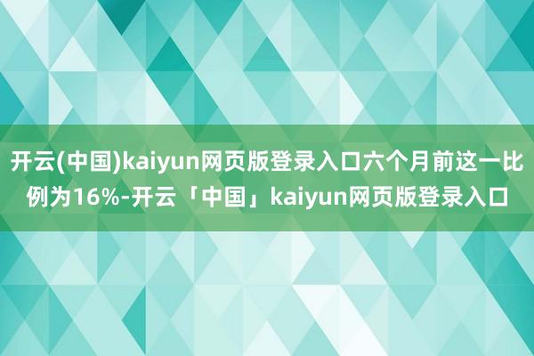 开云(中国)kaiyun网页版登录入口六个月前这一比例为16%-开云「中国」kaiyun网页版登录入口