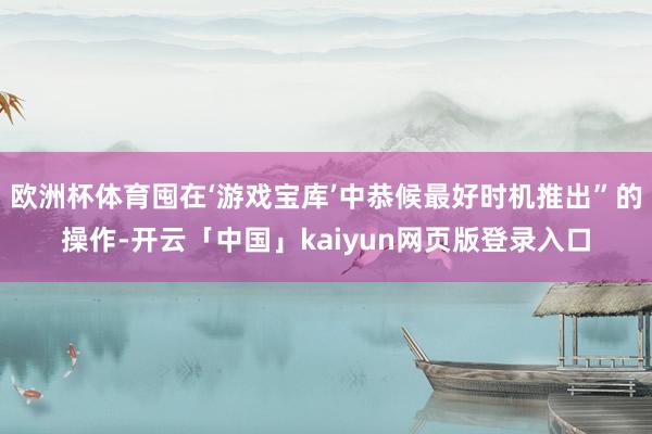 欧洲杯体育囤在‘游戏宝库’中恭候最好时机推出”的操作-开云「中国」kaiyun网页版登录入口