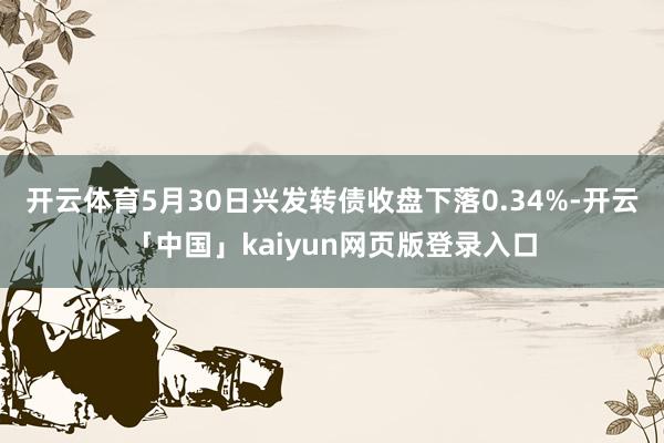开云体育5月30日兴发转债收盘下落0.34%-开云「中国」kaiyun网页版登录入口