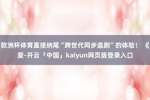 欧洲杯体育直接纳尾“跨世代同步追剧”的体验！ 《爱-开云「中国」kaiyun网页版登录入口