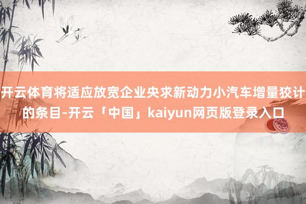 开云体育将适应放宽企业央求新动力小汽车增量狡计的条目-开云「中国」kaiyun网页版登录入口