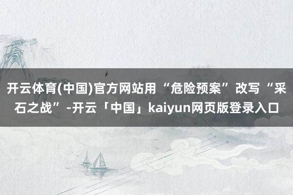 开云体育(中国)官方网站用 “危险预案” 改写 “采石之战” -开云「中国」kaiyun网页版登录入口
