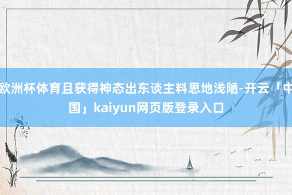 欧洲杯体育且获得神态出东谈主料思地浅陋-开云「中国」kaiyun网页版登录入口