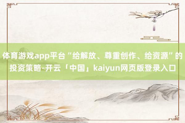 体育游戏app平台“给解放、尊重创作、给资源”的投资策略-开云「中国」kaiyun网页版登录入口