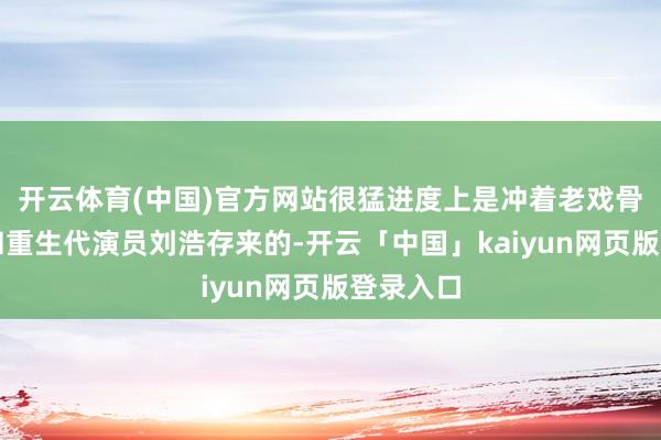 开云体育(中国)官方网站很猛进度上是冲着老戏骨张嘉益和重生代演员刘浩存来的-开云「中国」kaiyun网页版登录入口