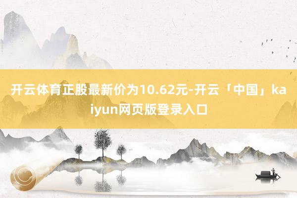 开云体育正股最新价为10.62元-开云「中国」kaiyun网页版登录入口