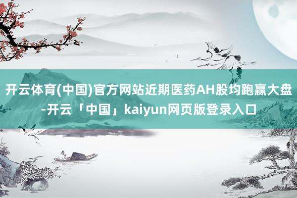 开云体育(中国)官方网站近期医药AH股均跑赢大盘-开云「中国」kaiyun网页版登录入口