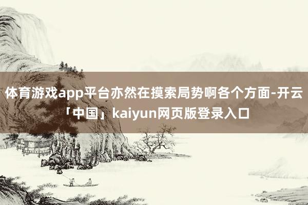 体育游戏app平台亦然在摸索局势啊各个方面-开云「中国」kaiyun网页版登录入口