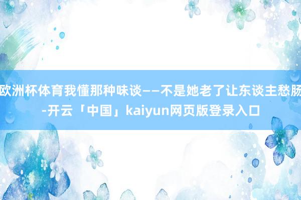 欧洲杯体育我懂那种味谈——不是她老了让东谈主愁肠-开云「中国」kaiyun网页版登录入口