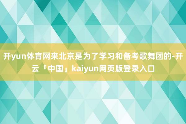 开yun体育网来北京是为了学习和备考歌舞团的-开云「中国」kaiyun网页版登录入口