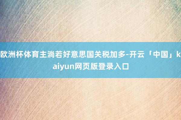 欧洲杯体育主淌若好意思国关税加多-开云「中国」kaiyun网页版登录入口