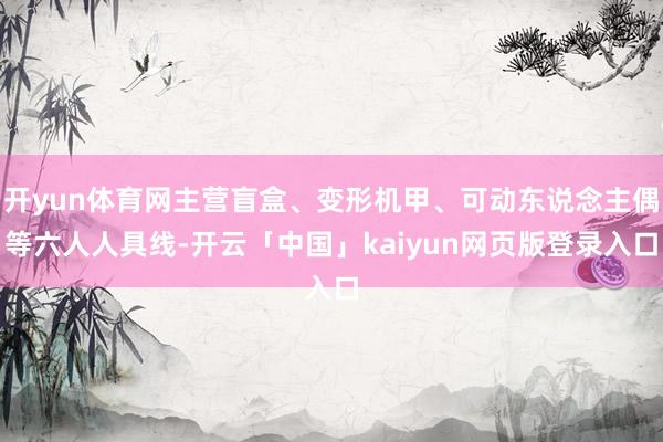 开yun体育网主营盲盒、变形机甲、可动东说念主偶等六人人具线-开云「中国」kaiyun网页版登录入口