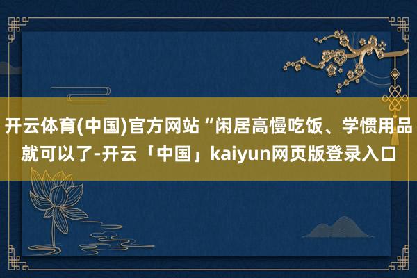 开云体育(中国)官方网站“闲居高慢吃饭、学惯用品就可以了-开云「中国」kaiyun网页版登录入口