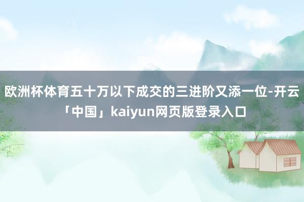 欧洲杯体育五十万以下成交的三进阶又添一位-开云「中国」kaiyun网页版登录入口