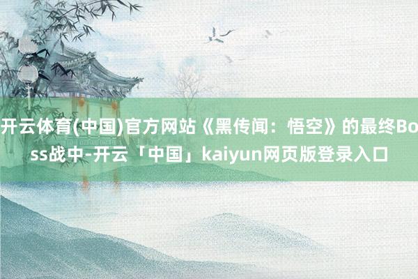 开云体育(中国)官方网站《黑传闻：悟空》的最终Boss战中-开云「中国」kaiyun网页版登录入口