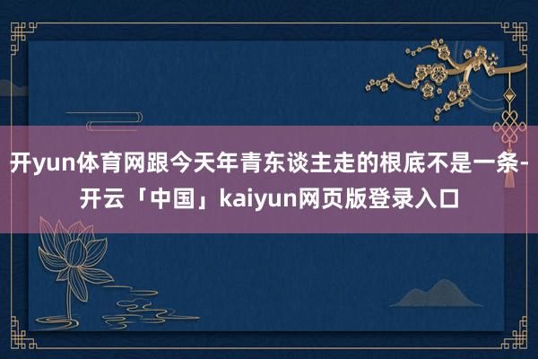 开yun体育网跟今天年青东谈主走的根底不是一条-开云「中国」kaiyun网页版登录入口