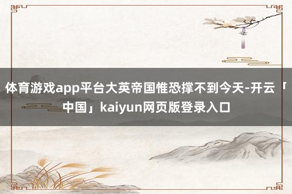 体育游戏app平台大英帝国惟恐撑不到今天-开云「中国」kaiyun网页版登录入口