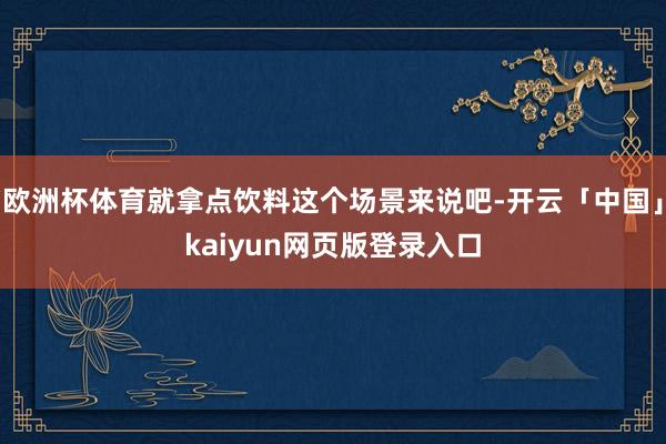 欧洲杯体育就拿点饮料这个场景来说吧-开云「中国」kaiyun网页版登录入口
