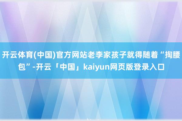 开云体育(中国)官方网站老李家孩子就得随着“掏腰包”-开云「中国」kaiyun网页版登录入口