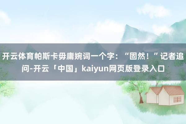 开云体育帕斯卡毋庸婉词一个字：“固然！”记者追问-开云「中国」kaiyun网页版登录入口