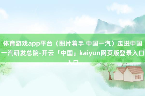 体育游戏app平台（图片着手 中国一汽）走进中国一汽研发总院-开云「中国」kaiyun网页版登录入口