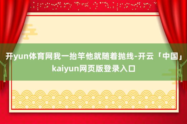 开yun体育网我一抬竿他就随着抛线-开云「中国」kaiyun网页版登录入口