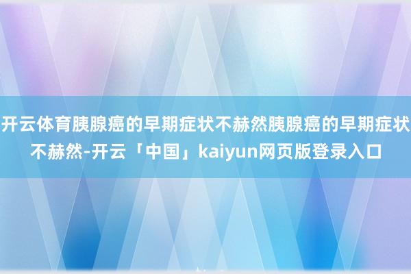开云体育胰腺癌的早期症状不赫然胰腺癌的早期症状不赫然-开云「中国」kaiyun网页版登录入口