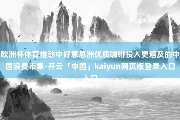 欧洲杯体育推动中好意思洲优质咖啡投入更遍及的中国浪费市集-开云「中国」kaiyun网页版登录入口