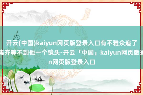 开云(中国)kaiyun网页版登录入口有不雅众追了三到四集齐等不到他一个镜头-开云「中国」kaiyun网页版登录入口